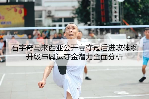 石宇奇马来西亚公开赛夺冠后进攻体系升级与奥运夺金潜力全面分析