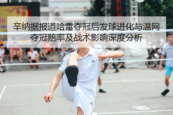 辛纳据报道哈雷夺冠后发球进化与温网夺冠赔率及战术影响深度分析